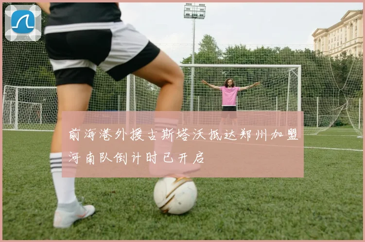 前海港外援古斯塔沃抵达郑州加盟河南队倒计时已开启