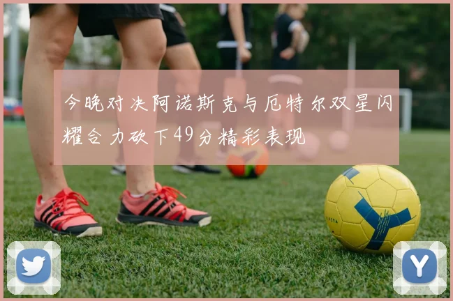 今晚对决阿诺斯克与厄特尔双星闪耀合力砍下49分精彩表现