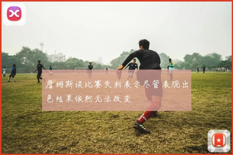 詹姆斯谈比赛失利表示尽管表现出色结果依然无法改变