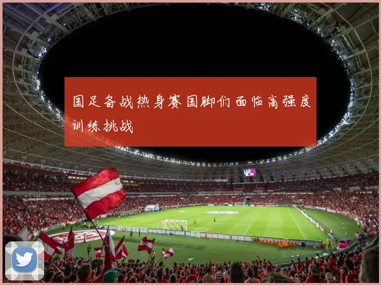 国足备战热身赛国脚们面临高强度训练挑战