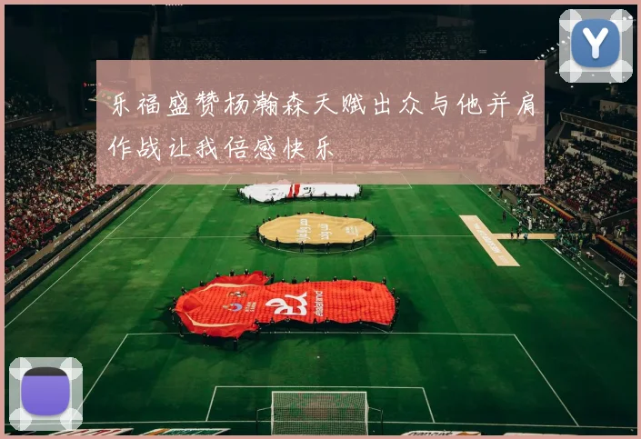 乐福盛赞杨瀚森天赋出众与他并肩作战让我倍感快乐