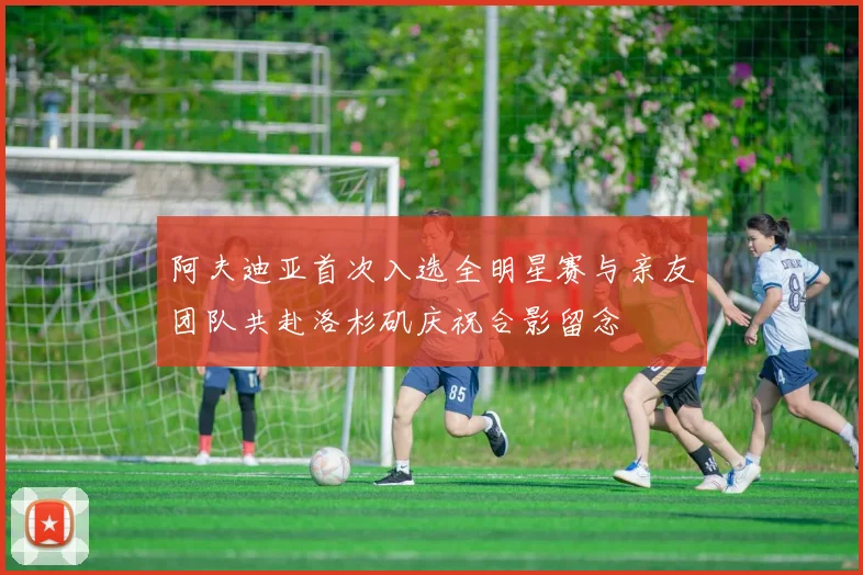 阿夫迪亚首次入选全明星赛与亲友团队共赴洛杉矶庆祝合影留念