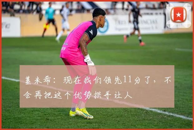 基米希：现在我们领先11分了，不会再把这个优势拱手让人