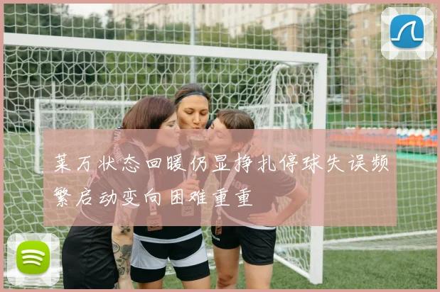 莱万状态回暖仍显挣扎停球失误频繁启动变向困难重重