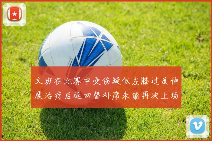 文班在比赛中受伤疑似左膝过度伸展治疗后返回替补席未能再次上场