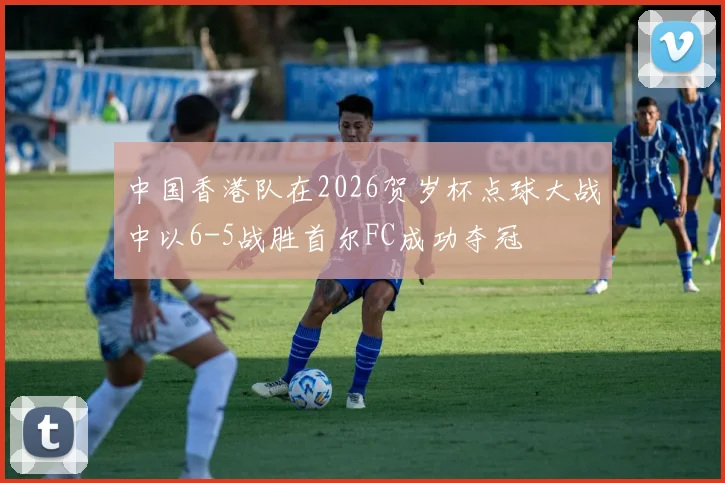中国香港队在2026贺岁杯点球大战中以6-5战胜首尔FC成功夺冠