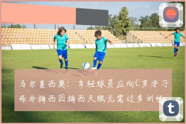 马尔基西奥：年轻球员应向C罗学习而非梅西因梅西天赋无需过多训练