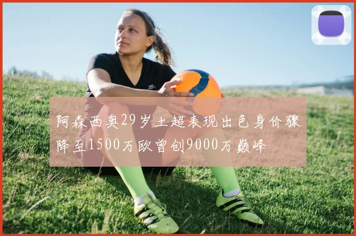 阿森西奥29岁土超表现出色身价骤降至1500万欧曾创9000万巅峰