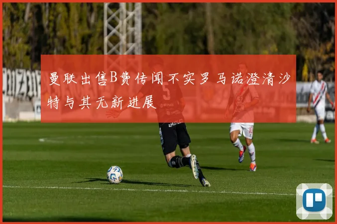 曼联出售B费传闻不实罗马诺澄清沙特与其无新进展