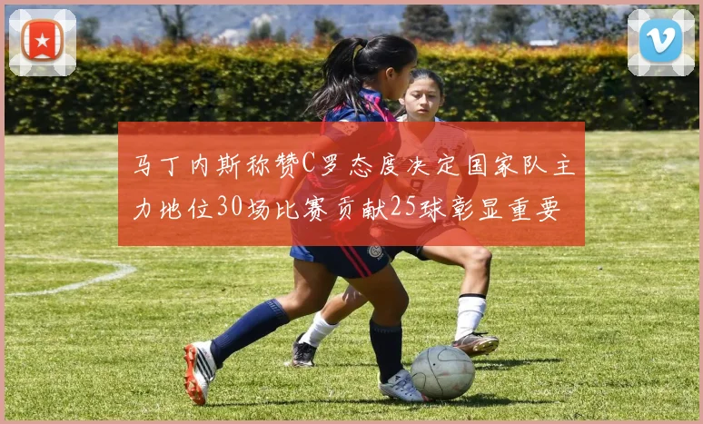 马丁内斯称赞C罗态度决定国家队主力地位30场比赛贡献25球彰显重要性