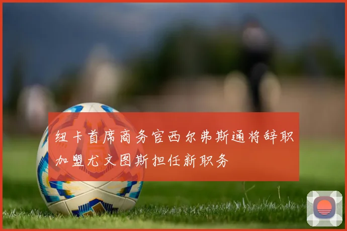 纽卡首席商务官西尔弗斯通将辞职加盟尤文图斯担任新职务