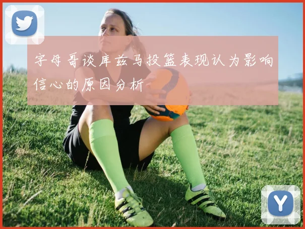 字母哥谈库兹马投篮表现认为影响信心的原因分析