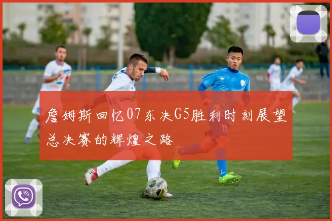 詹姆斯回忆07东决G5胜利时刻展望总决赛的辉煌之路
