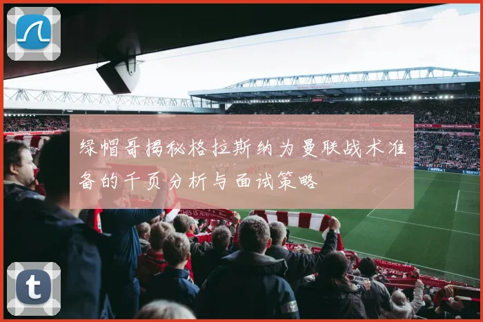 绿帽哥揭秘格拉斯纳为曼联战术准备的千页分析与面试策略