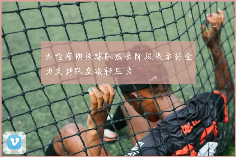 杰伦布朗谈球队成长阶段表示将全力支持队友减轻压力