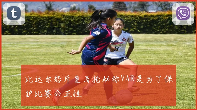 比达尔怒斥皇马抢劫称VAR是为了保护比赛公正性