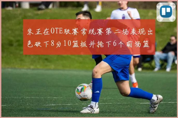 朱正在OTE联赛常规赛第二场表现出色砍下8分10篮板并抢下6个前场篮板