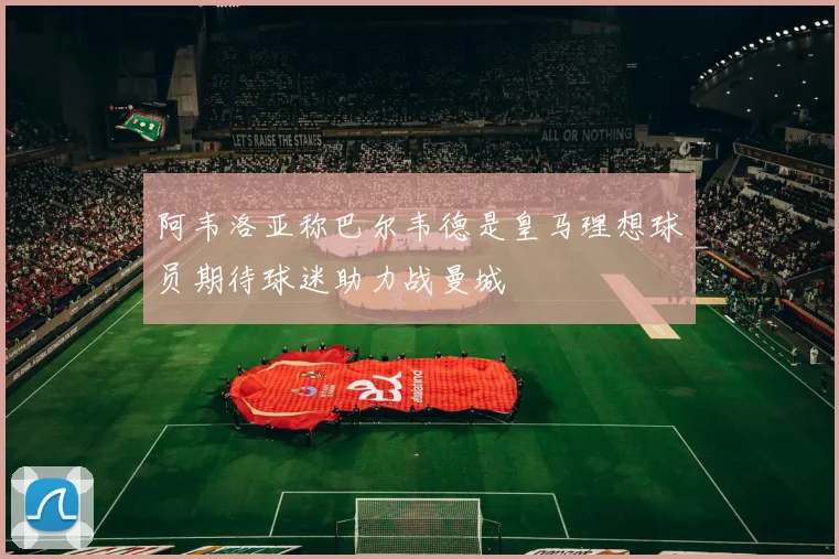 阿韦洛亚称巴尔韦德是皇马理想球员期待球迷助力战曼城