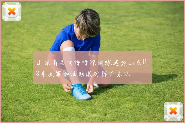 山东省足协呼吁深圳球迷为山东U18半决赛加油助威对阵广东队