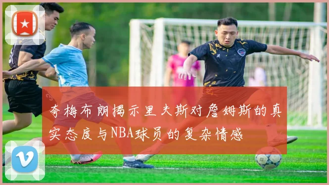 夸梅布朗揭示里夫斯对詹姆斯的真实态度与NBA球员的复杂情感